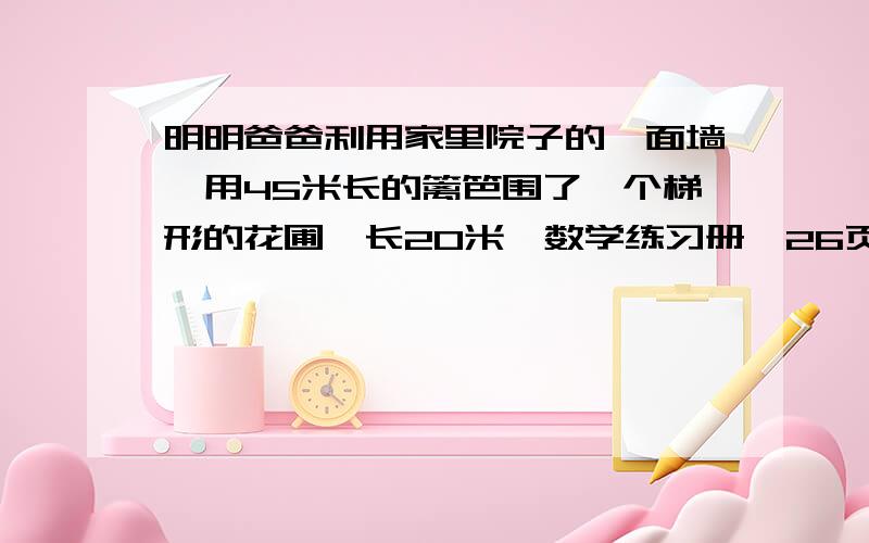 明明爸爸利用家里院子的一面墙,用45米长的篱笆围了一个梯形的花圃,长20米,数学练习册,26页,第二题