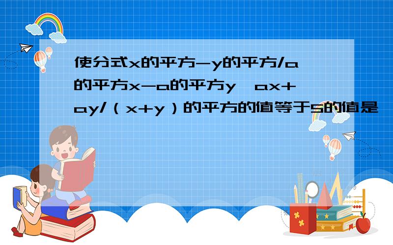 使分式x的平方-y的平方/a的平方x-a的平方y*ax+ay/（x+y）的平方的值等于5的值是