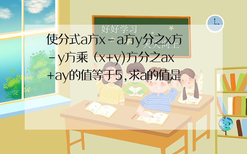 使分式a方x-a方y分之x方-y方乘（x+y)方分之ax+ay的值等于5,求a的值是