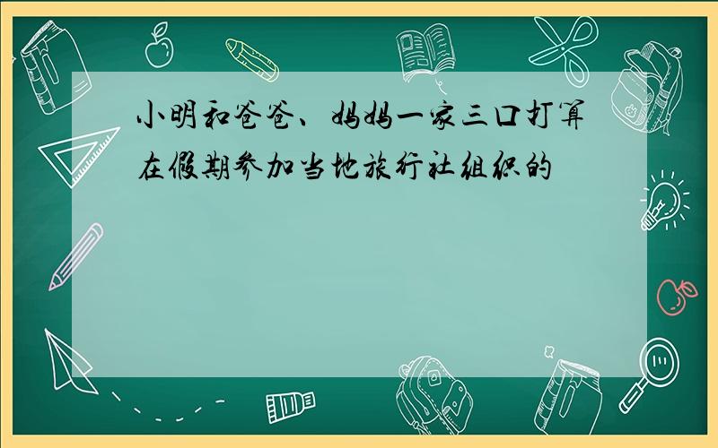 小明和爸爸、妈妈一家三口打算在假期参加当地旅行社组织的