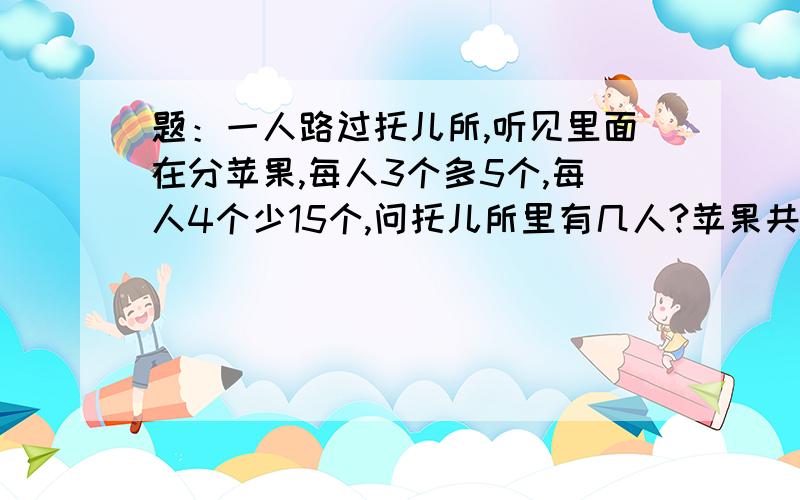 题：一人路过托儿所,听见里面在分苹果,每人3个多5个,每人4个少15个,问托儿所里有几人?苹果共有多少个?用2元1次方程.