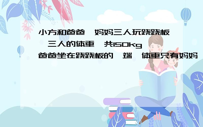 小方和爸爸,妈妈三人玩跷跷板,三人的体重一共150kg,爸爸坐在跷跷板的一端,体重只有妈妈一半的小方和妈妈一同坐在跷跷板的的另一端,这时,爸爸的那一端 ,仍着地,小方的体重 A.49kg B.50kg C.24k