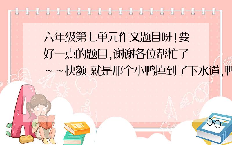 六年级第七单元作文题目呀!要好一点的题目,谢谢各位帮忙了~~快额 就是那个小鸭掉到了下水道,鸭妈妈去救的那个.快,谢谢了袄```