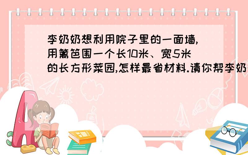 李奶奶想利用院子里的一面墙,用篱笆围一个长10米、宽5米的长方形菜园,怎样最省材料.请你帮李奶奶画一张示意图,再算算一共需要多长篱笆