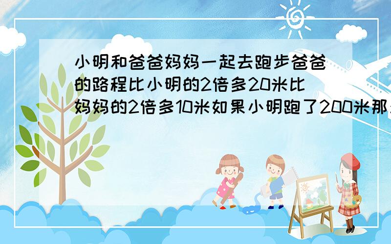 小明和爸爸妈妈一起去跑步爸爸的路程比小明的2倍多20米比妈妈的2倍多10米如果小明跑了200米那么妈妈跑了多少米 方程解