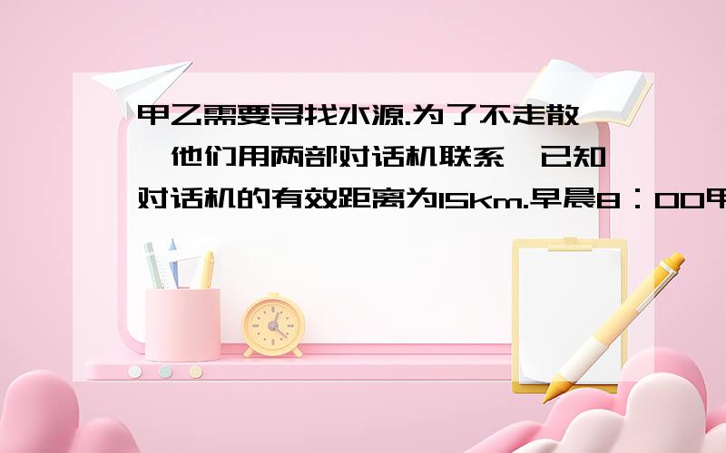 甲乙需要寻找水源.为了不走散,他们用两部对话机联系,已知对话机的有效距离为15km.早晨8：00甲先出发,他以6千米每小时的速度向东行走,1小时后乙出发,他以5千米每小时的速度向北行进,上午1