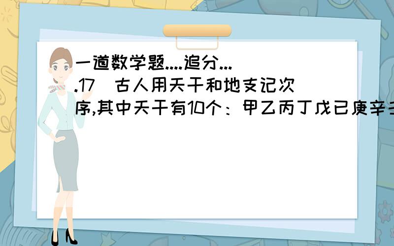 一道数学题....追分....17．古人用天干和地支记次序,其中天干有10个：甲乙丙丁戊已庚辛壬癸,地支有12个：子 丑寅卯辰己午未申酉戌亥．将天干的10个汉字和地支的12个汉字分别循环排列成以