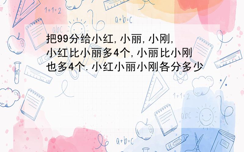 把99分给小红,小丽,小刚,小红比小丽多4个,小丽比小刚也多4个.小红小丽小刚各分多少