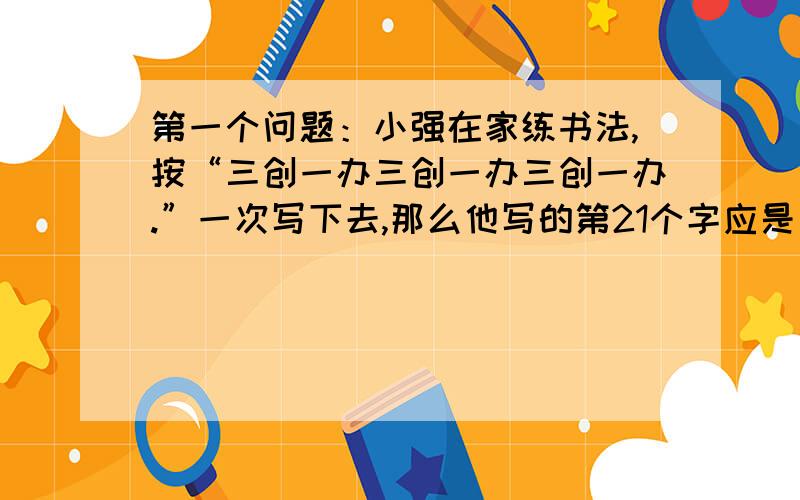 第一个问题：小强在家练书法,按“三创一办三创一办三创一办.”一次写下去,那么他写的第21个字应是（）?第二个问题：一个圆柱体底面半径是6厘米,高是10厘米,它的侧面展开图是长方形,这