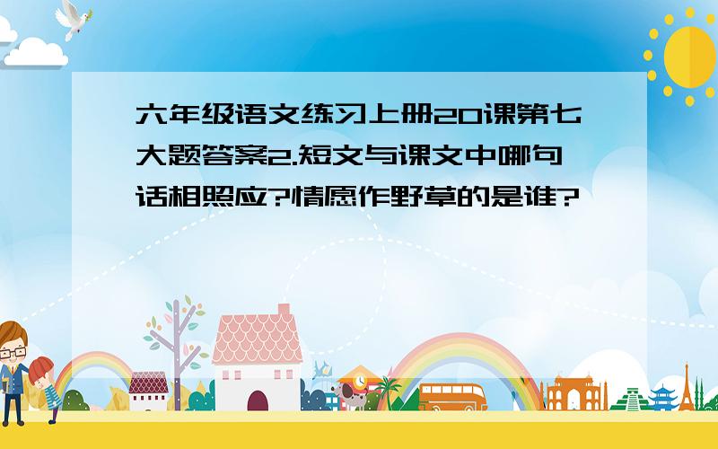 六年级语文练习上册20课第七大题答案2.短文与课文中哪句话相照应?情愿作野草的是谁?