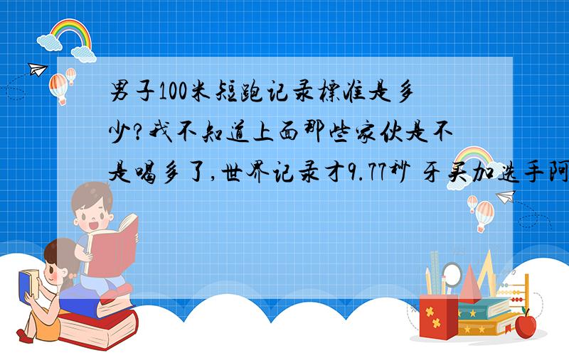 男子100米短跑记录标准是多少?我不知道上面那些家伙是不是喝多了,世界记录才9.77秒 牙买加选手阿萨法-鲍威尔在国际田联超级大奖赛男子百米决赛中,以9秒77打破了男子100米短跑的世界纪录,