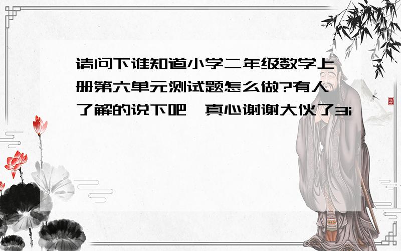 请问下谁知道小学二年级数学上册第六单元测试题怎么做?有人了解的说下吧,真心谢谢大伙了3i