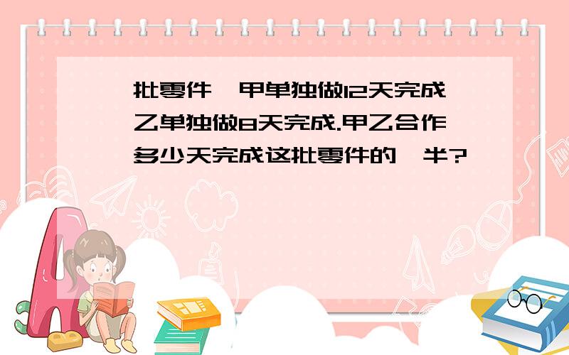 一批零件,甲单独做12天完成,乙单独做8天完成.甲乙合作,多少天完成这批零件的一半?