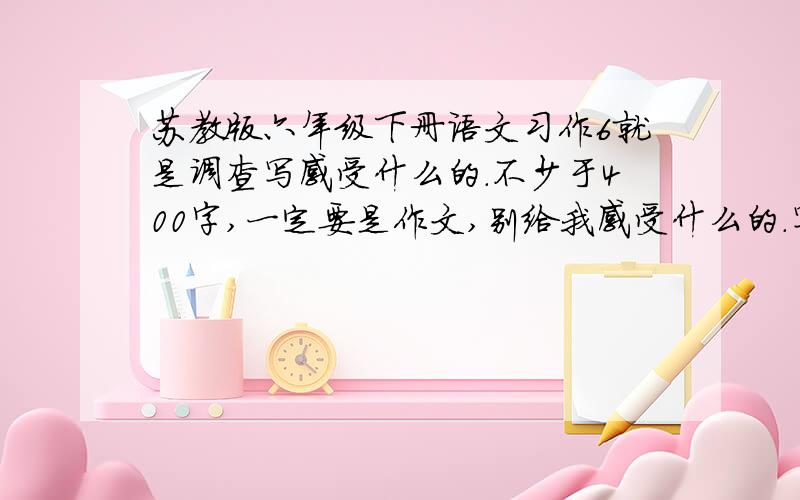 苏教版六年级下册语文习作6就是调查写感受什么的.不少于400字,一定要是作文,别给我感受什么的.写好了再给你加分!