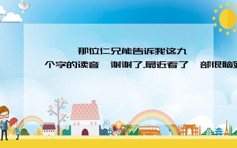 喾 灏 畚 麴 摺 翮 戤 蓍 軎 那位仁兄能告诉我这九个字的读音,谢谢了.最近看了一部很脑残的小说,里面的主角和配角的名字就是这九个字.这本书让我感到了汉字的强大.