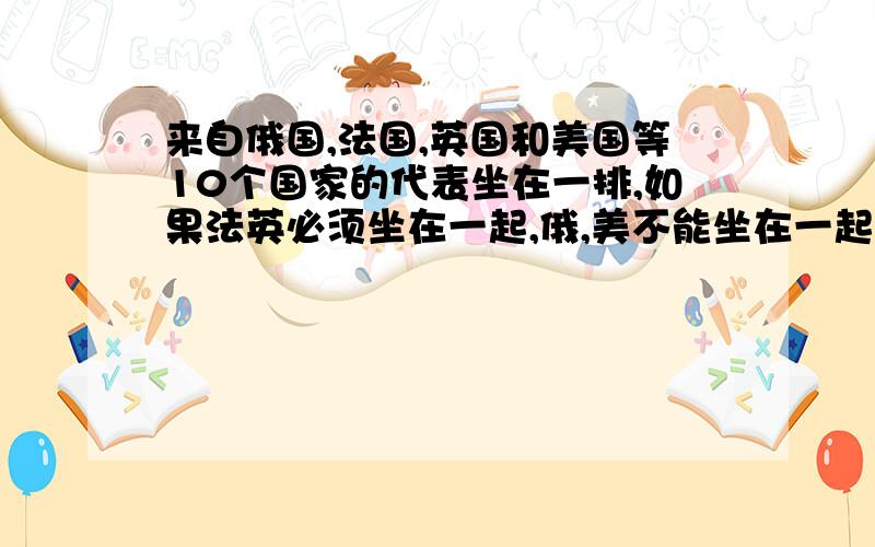 来自俄国,法国,英国和美国等10个国家的代表坐在一排,如果法英必须坐在一起,俄,美不能坐在一起的坐法一共有多少种?麻烦给出推导过程,