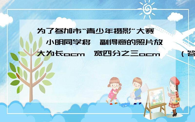 为了参加市“青少年摄影”大赛,小明同学将一副得意的照片放大为长acm,宽四分之三acm……（答对加分）为了参加市“青少年摄影”大赛,小明同学将一副得意的照片放大为长acm,宽四分之三acm