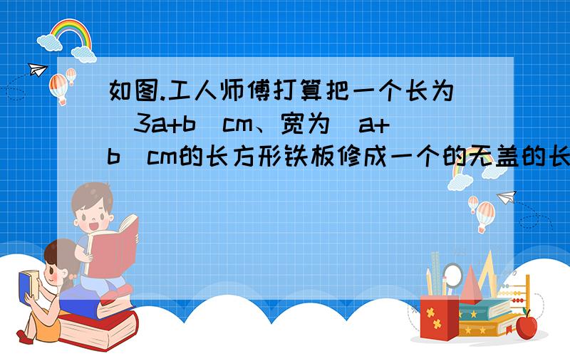 如图.工人师傅打算把一个长为（3a+b)cm、宽为（a+b）cm的长方形铁板修成一个的无盖的长方形容器,在长方铁板的四个角上各截去一个边长为b cm的小正方形（a＞1/3b),沿虚线折起即可.求这个容