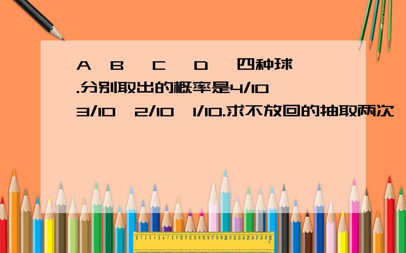 A,B ,C ,D ,四种球.分别取出的概率是4/10,3/10,2/10,1/10.求不放回的抽取两次,两球不同的概率?我的想法是：不同的情况有AB.AC.AD.BC.BD.CD,分别求出概率再相加,为什么是错解啊?