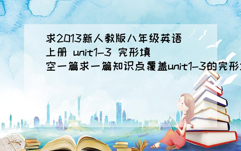 求2013新人教版八年级英语上册 unit1-3 完形填空一篇求一篇知识点覆盖unit1-3的完形填空题,有急用!教材是2013年（秋季）人教版八年级英语上册,是下面这样的.