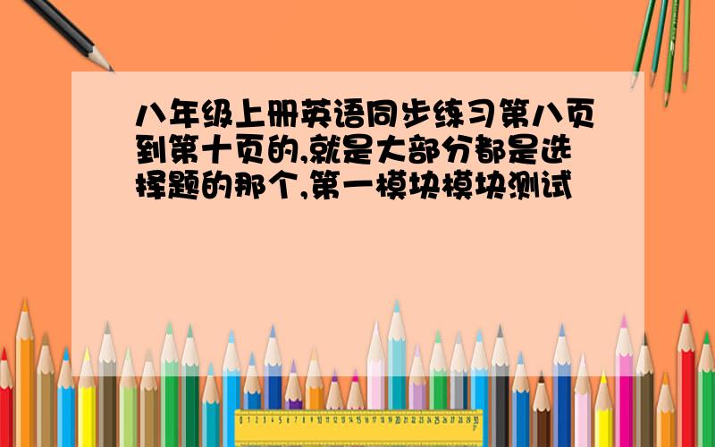 八年级上册英语同步练习第八页到第十页的,就是大部分都是选择题的那个,第一模块模块测试