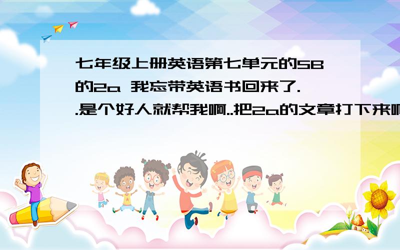 七年级上册英语第七单元的SB的2a 我忘带英语书回来了..是个好人就帮我啊..把2a的文章打下来啊.不多啊.好的我赔上我的分、教材是人教版的。二楼的你打的是 SB 我要2a = =