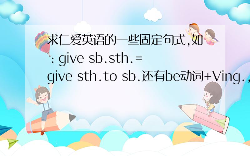 求仁爱英语的一些固定句式,如：give sb.sth.=give sth.to sb.还有be动词+Ving.,期末要用.七年级的…………上下都要
