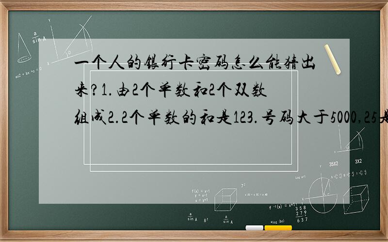 一个人的银行卡密码怎么能猜出来?1.由2个单数和2个双数组成2.2个单数的和是123.号码大于5000,25是这个数的除数