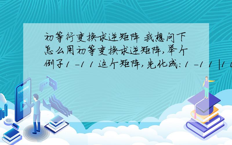 初等行变换求逆矩阵 我想问下怎么用初等变换求逆矩阵,举个例子1 -1 1 这个矩阵,先化成：1 -1 1 |1 0 0 1 1 3 1 1 3 |0 1 02 -3 2 2 -3 2| 0 0 1然后想办法把前面弄成单位矩阵,我们老师就是这么说的,但是