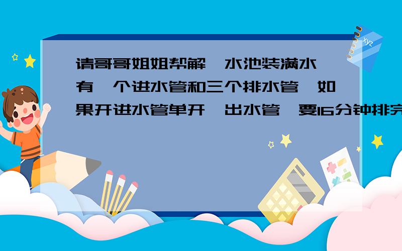 请哥哥姐姐帮解一水池装满水,有一个进水管和三个排水管,如果开进水管单开一出水管,要16分钟排完,如果开两个出水管,要12分钟,三个全开要多少分钟