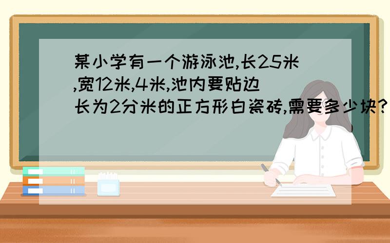 某小学有一个游泳池,长25米,宽12米,4米,池内要贴边长为2分米的正方形白瓷砖,需要多少块?要把这个游泳池盛满水,需水多少吨?（1立方米水重1吨）