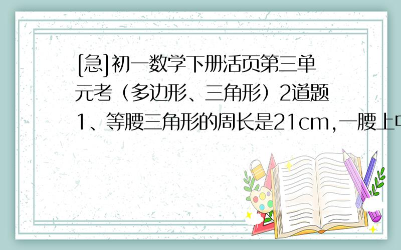 [急]初一数学下册活页第三单元考（多边形、三角形）2道题1、等腰三角形的周长是21cm,一腰上中线把原三角形分成两个小三角形,这两个小三角形的周长差为3,求原三角形的腰和底的长.2、两