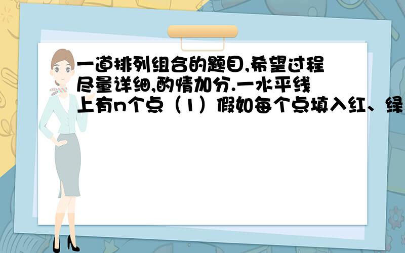 一道排列组合的题目,希望过程尽量详细,酌情加分.一水平线上有n个点（1）假如每个点填入红、绿、蓝中的一种颜色,有多少种可能?（2）在（1）的基础上,假如相邻的点不能同色,则有多少种