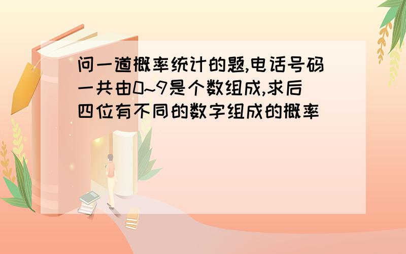 问一道概率统计的题,电话号码一共由0~9是个数组成,求后四位有不同的数字组成的概率