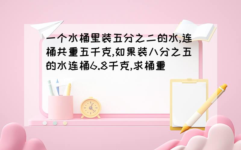 一个水桶里装五分之二的水,连桶共重五千克,如果装八分之五的水连桶6.8千克,求桶重