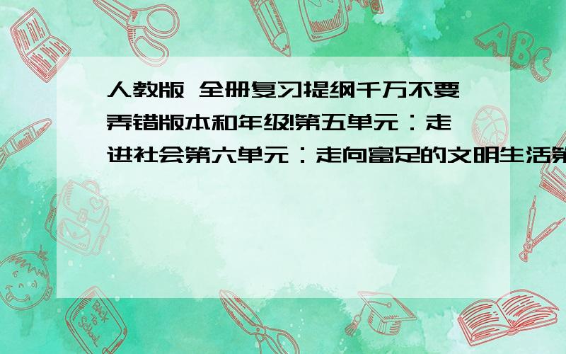 人教版 全册复习提纲千万不要弄错版本和年级!第五单元：走进社会第六单元：走向富足的文明生活第七单元：精神生活的追求第八单元：社会生活的变迁而不是随随便便粘贴!