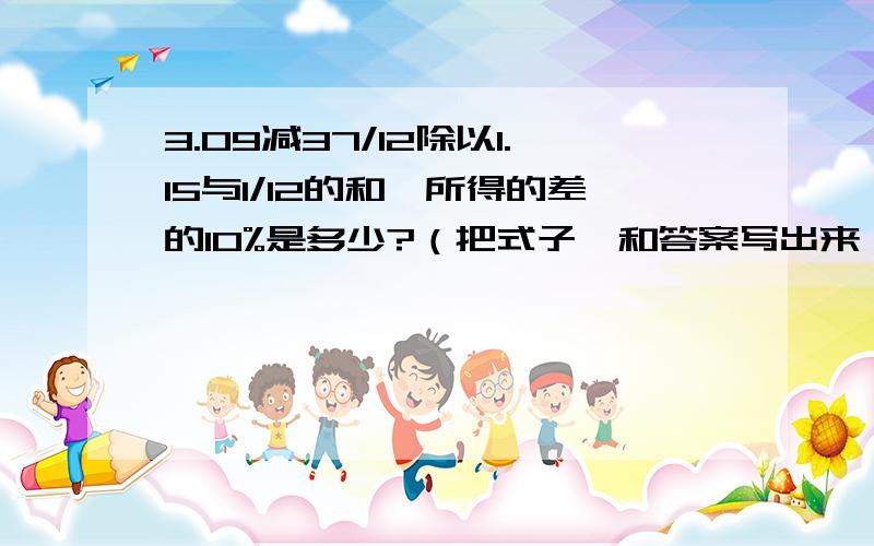 3.09减37/12除以1.15与1/12的和,所得的差的10%是多少?（把式子,和答案写出来）