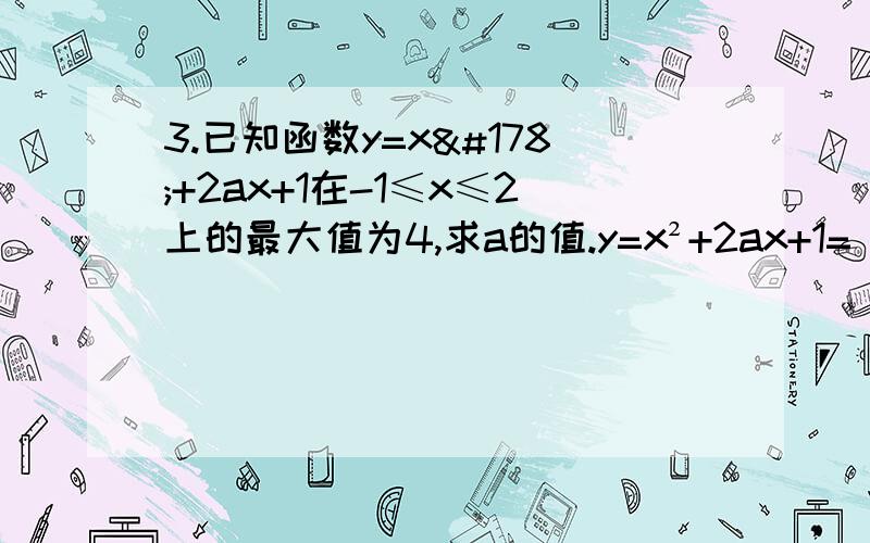 3.已知函数y=x²+2ax+1在-1≤x≤2上的最大值为4,求a的值.y=x²+2ax+1=（x+a）²+1-a²由图像知,当a＜1/2时,x=-1时,y最大,则1-2a+1=4a=-1当a≥1/2时,x=2时,y最大,则4+4a+1=4a=-1/4 【问题出在这里,这里我