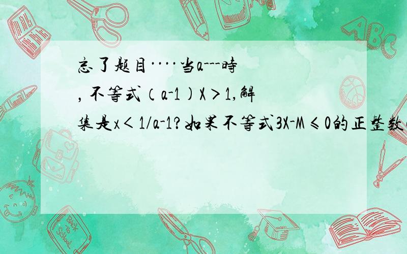 忘了题目····当a---时，不等式（a-1)X＞1,解集是x＜1/a-1？如果不等式3X-M≤0的正整数解是1，那么M的取值范围是？已知2-a和3-2a的值的符号相反，那么a的取值范围是？已知关于不等式组①x-a＜