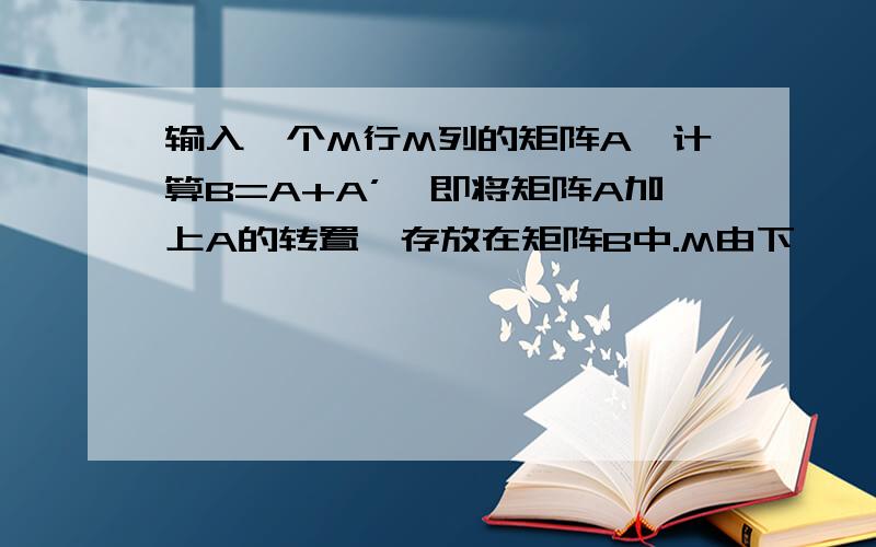 输入一个M行M列的矩阵A,计算B=A+A’,即将矩阵A加上A的转置,存放在矩阵B中.M由下