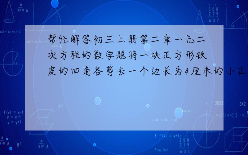 帮忙解答初三上册第二章一元二次方程的数学题将一块正方形铁皮的四角各剪去一个边长为4厘米的小正方形,做成一个无盖的盒子,已知盒子的容积是400立方厘米,求原铁皮的边长.(1)当x为何值