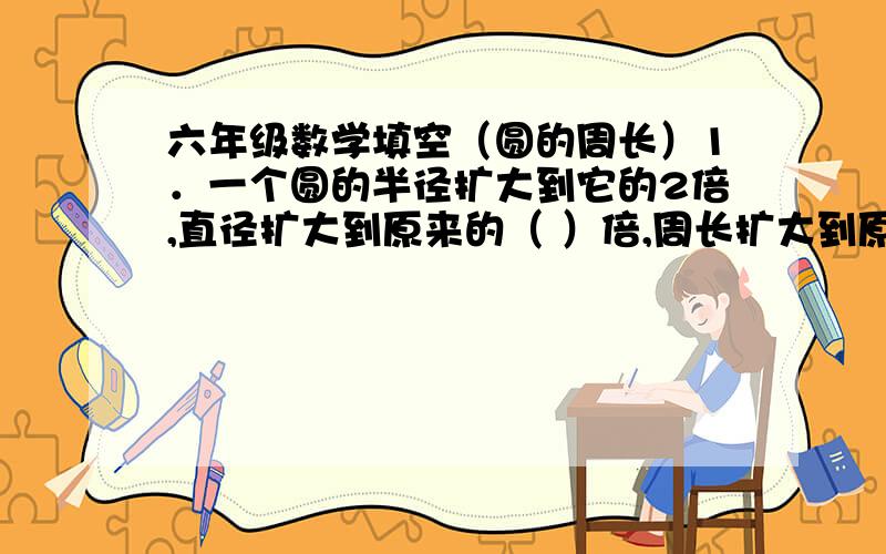 六年级数学填空（圆的周长）1．一个圆的半径扩大到它的2倍,直径扩大到原来的（ ）倍,周长扩大到原来的( )倍.2.要画一个周长为15.7CM的圆,圆规的两脚应张开( ).3.圆的周长是半径的( ).4.在一