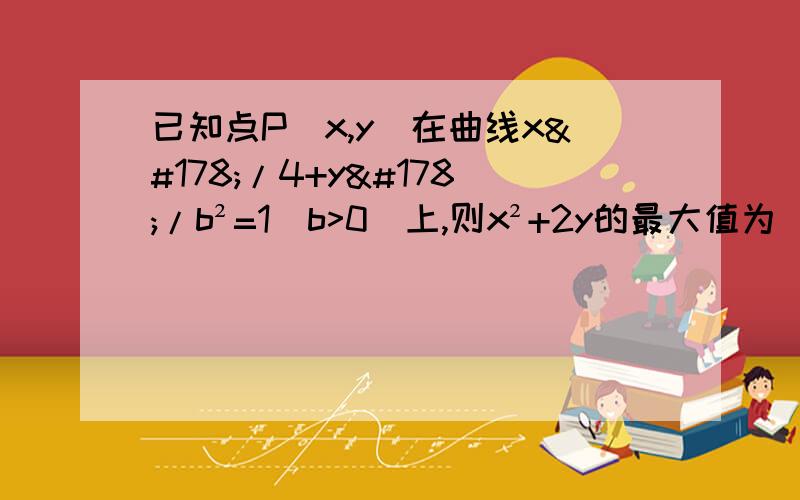 已知点P（x,y）在曲线x²/4+y²/b²=1（b>0）上,则x²+2y的最大值为