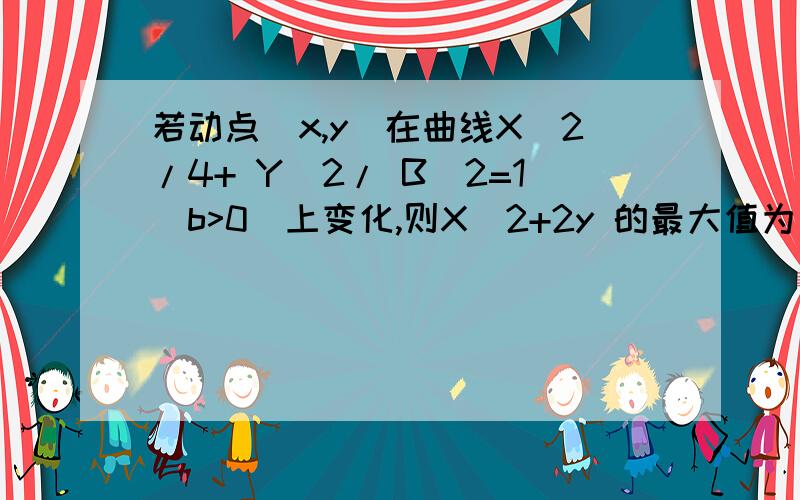 若动点（x,y）在曲线X^2/4+ Y^2/ B^2=1(b>0)上变化,则X^2+2y 的最大值为（ ）