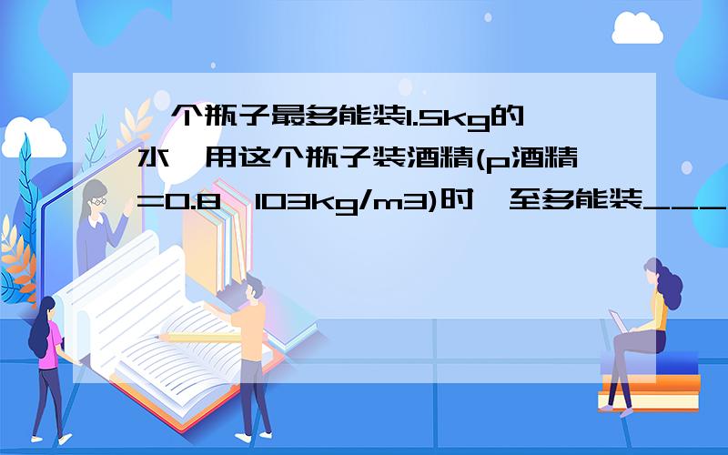 一个瓶子最多能装1.5kg的水,用这个瓶子装酒精(p酒精=0.8*103kg/m3)时,至多能装____千克的酒精.