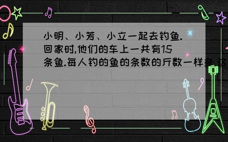 小明、小芳、小立一起去钓鱼.回家时,他们的车上一共有15条鱼.每人钓的鱼的条数的斤数一样多.这堆鱼有1也记不清那条大鱼是谁钓到的了.小芳只记得他有一网钓到2条1斤的重的鱼.那条5斤重