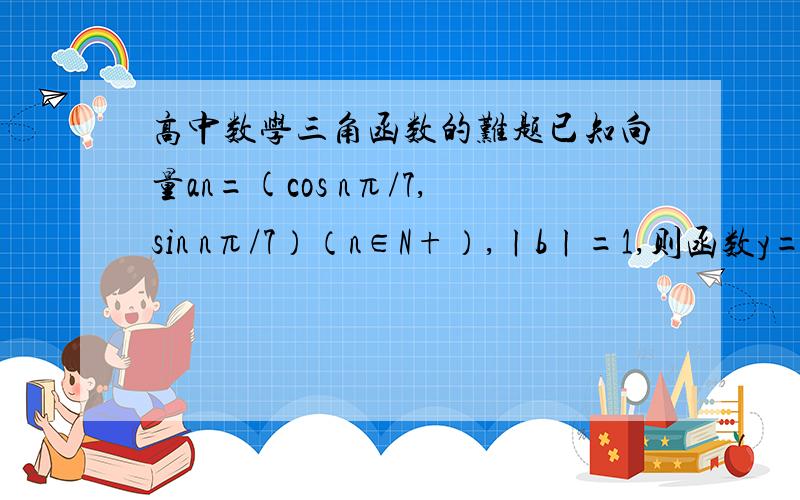 高中数学三角函数的难题已知向量an=(cos nπ/7,sin nπ/7）（n∈N+）,ㄧbㄧ=1,则函数y=ㄧa1+bㄧ²+ㄧa2+bㄧ²+ㄧa3+bㄧ²+···+ㄧa141+bㄧ²的最大值为多少?过程写的详细点,通俗易懂就好,谢谢