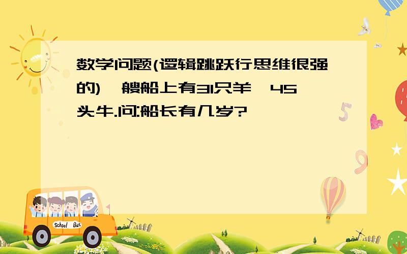 数学问题(逻辑跳跃行思维很强的)一艘船上有31只羊,45头牛.问:船长有几岁?