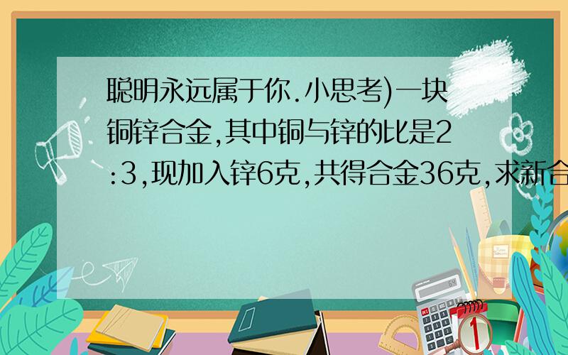 聪明永远属于你.小思考)一块铜锌合金,其中铜与锌的比是2:3,现加入锌6克,共得合金36克,求新合金中铜锌之比.(快做快得分)