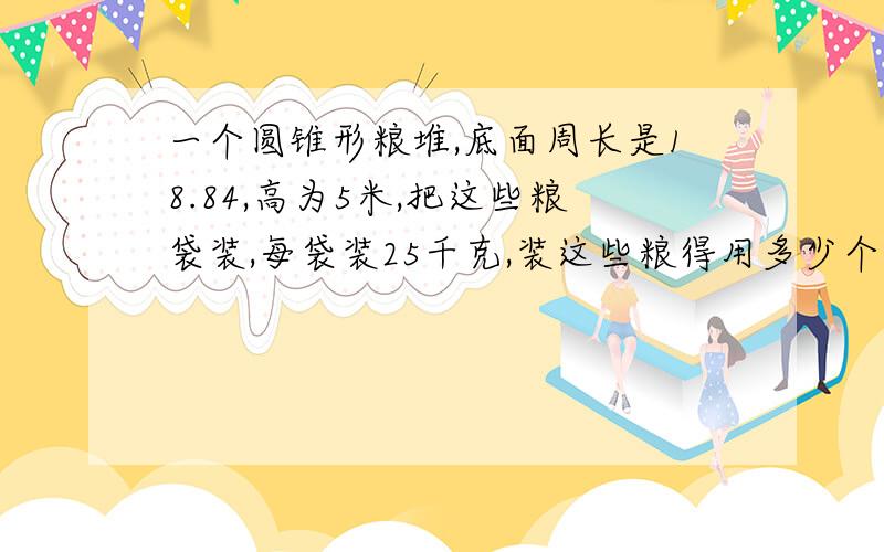 一个圆锥形粮堆,底面周长是18.84,高为5米,把这些粮袋装,每袋装25千克,装这些粮得用多少个袋子?每立方米的粮1500千克